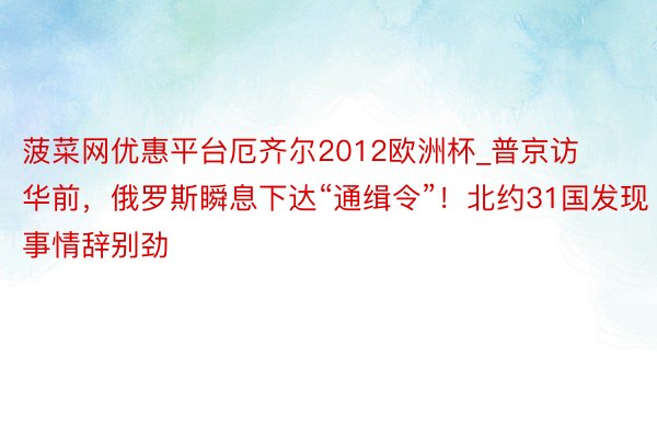 菠菜网优惠平台厄齐尔2012欧洲杯_普京访华前，俄罗斯瞬息下达“通缉令”！北约31国发现事情辞别劲