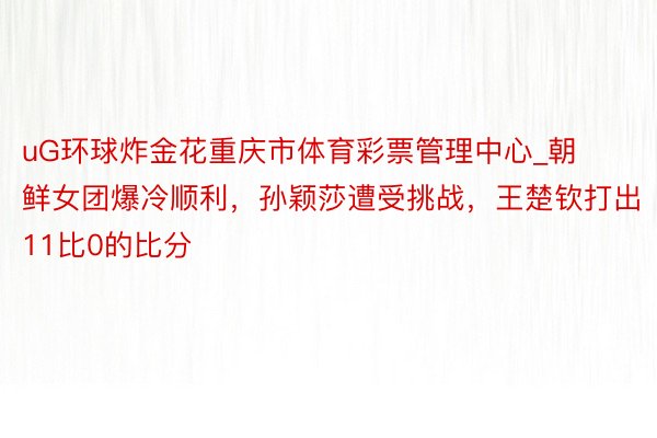 uG环球炸金花重庆市体育彩票管理中心_朝鲜女团爆冷顺利，孙颖莎遭受挑战，王楚钦打出11比0的比分