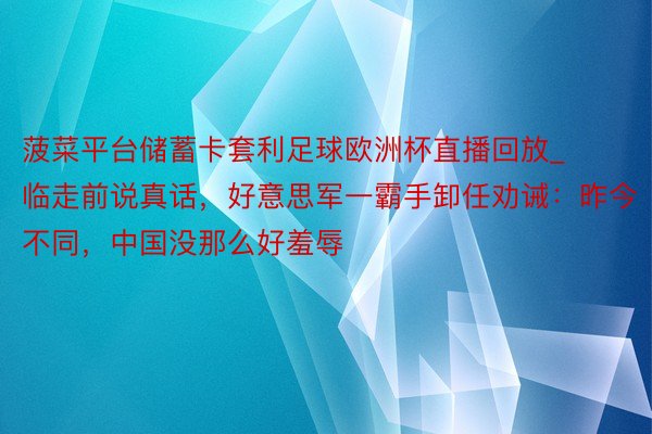 菠菜平台储蓄卡套利足球欧洲杯直播回放_临走前说真话，好意思军一霸手卸任劝诫：昨今不同，中国没那么好羞辱