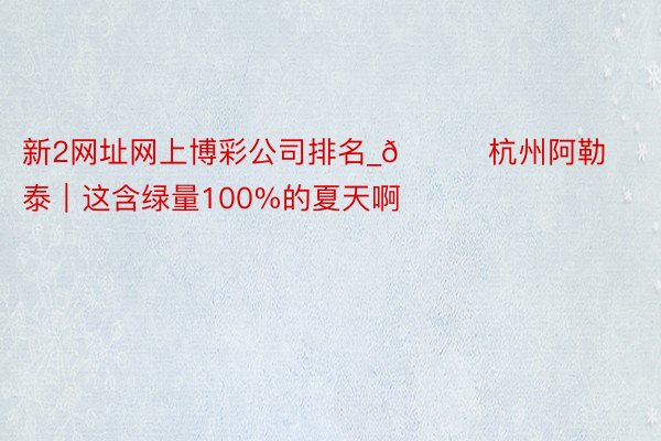 新2网址网上博彩公司排名_🍃杭州阿勒泰｜这含绿量100%的夏天啊❗️