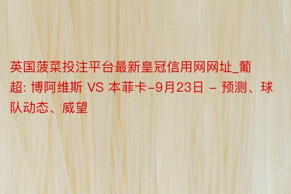 英国菠菜投注平台最新皇冠信用网网址_葡超: 博阿维斯 VS 本菲卡-9月23日 - 预测、球队动态、威望