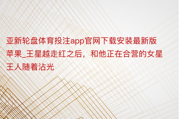 亚新轮盘体育投注app官网下载安装最新版苹果_王星越走红之后，和他正在合营的女星王人随着沾光