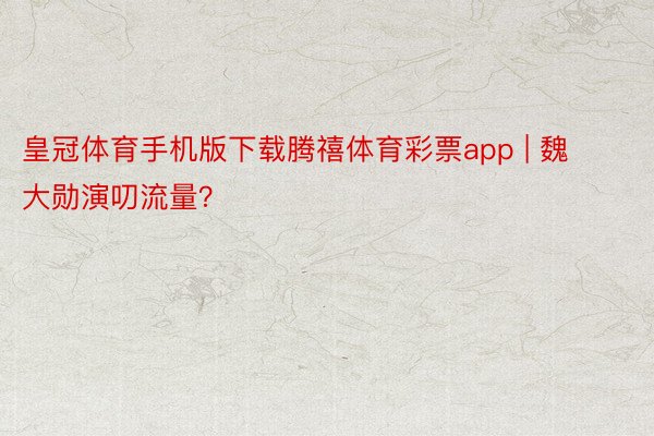 皇冠体育手机版下载腾禧体育彩票app | 魏大勋演叨流量？