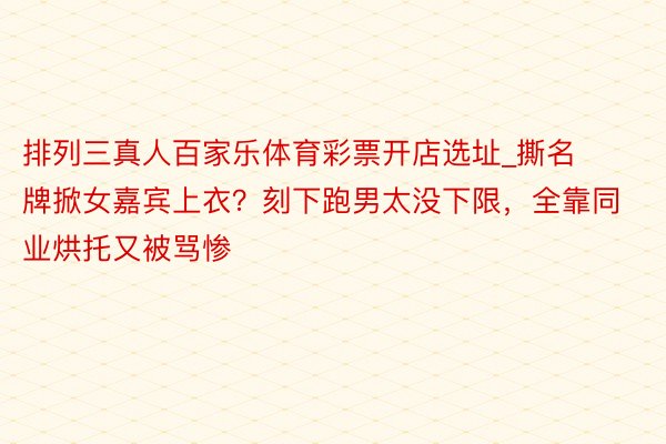 排列三真人百家乐体育彩票开店选址_撕名牌掀女嘉宾上衣？刻下跑男太没下限，全靠同业烘托又被骂惨