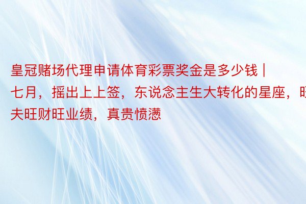 皇冠赌场代理申请体育彩票奖金是多少钱 | 七月，摇出上上签，东说念主生大转化的星座，旺夫旺财旺业绩，真贵愤懑