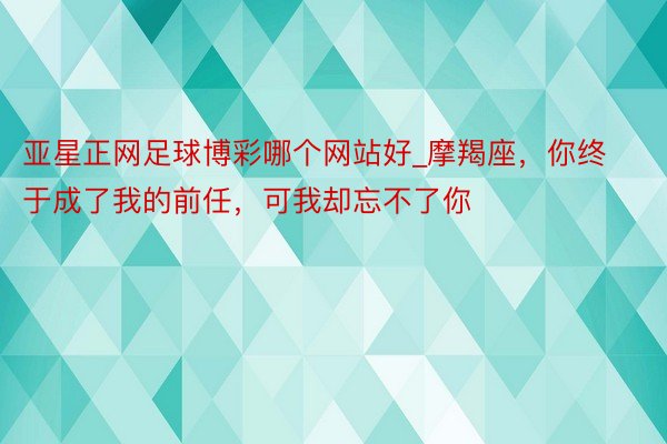 亚星正网足球博彩哪个网站好_摩羯座，你终于成了我的前任，可我却忘不了你