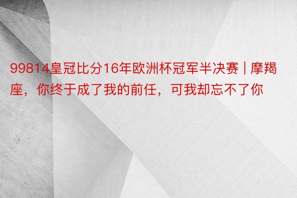 99814皇冠比分16年欧洲杯冠军半决赛 | 摩羯座，你终于成了我的前任，可我却忘不了你