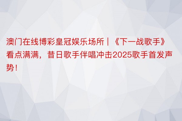 澳门在线博彩皇冠娱乐场所 | 《下一战歌手》看点满满，昔日歌手伴唱冲击2025歌手首发声势！