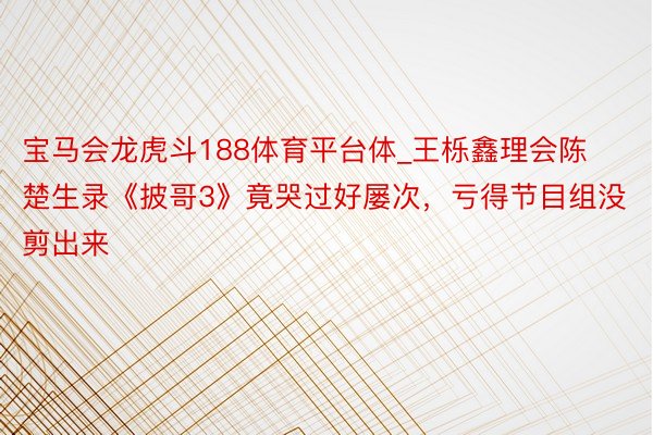 宝马会龙虎斗188体育平台体_王栎鑫理会陈楚生录《披哥3》竟哭过好屡次，亏得节目组没剪出来