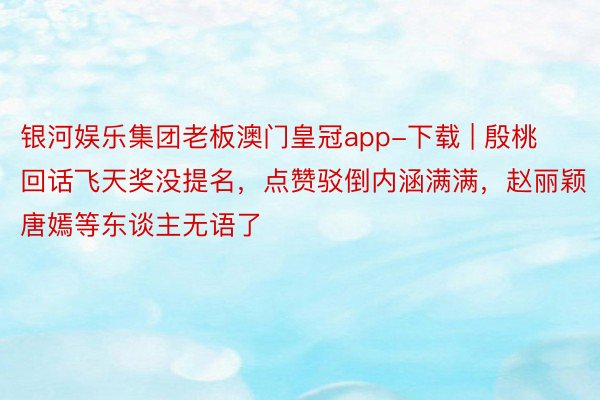 银河娱乐集团老板澳门皇冠app-下载 | 殷桃回话飞天奖没提名，点赞驳倒内涵满满，赵丽颖唐嫣等东谈主无语了