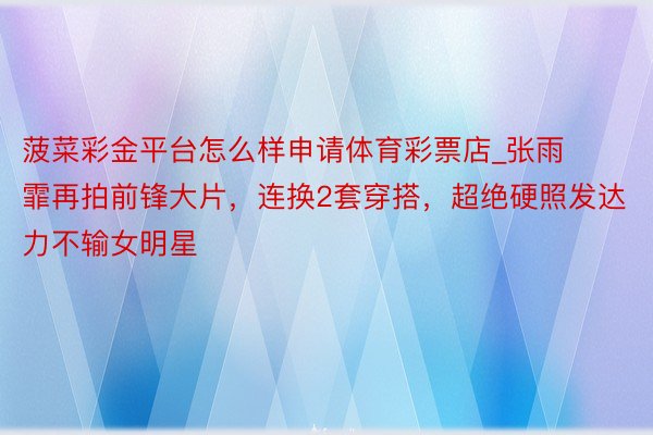 菠菜彩金平台怎么样申请体育彩票店_张雨霏再拍前锋大片，连换2套穿搭，超绝硬照发达力不输女明星