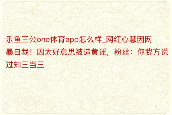 乐鱼三公one体育app怎么样_网红心慧因网暴自裁！因太好意思被造黄谣，粉丝：你我方说过知三当三