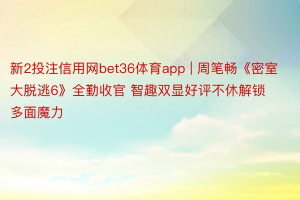 新2投注信用网bet36体育app | 周笔畅《密室大脱逃6》全勤收官 智趣双显好评不休解锁多面魔力