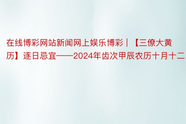 在线博彩网站新闻网上娱乐博彩 | 【三僚大黄历】逐日忌宜——2024年齿次甲辰农历十月十二