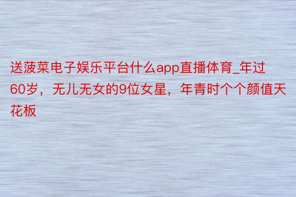 送菠菜电子娱乐平台什么app直播体育_年过60岁，无儿无女的9位女星，年青时个个颜值天花板