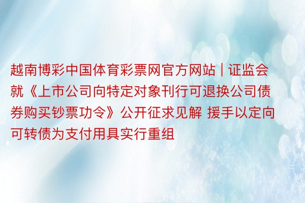 越南博彩中国体育彩票网官方网站 | 证监会就《上市公司向特定对象刊行可退换公司债券购买钞票功令》公开征求见解 援手以定向可转债为支付用具实行重组