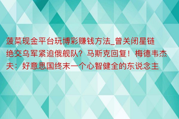 菠菜现金平台玩博彩赚钱方法_曾关闭星链绝交乌军紧迫俄舰队？马斯克回复！梅德韦杰夫：好意思国终末一个心智健全的东说念主