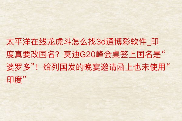 太平洋在线龙虎斗怎么找3d通博彩软件_印度真要改国名？莫迪G20峰会桌签上国名是“婆罗多”！给列国发的晚宴邀请函上也未使用“印度”