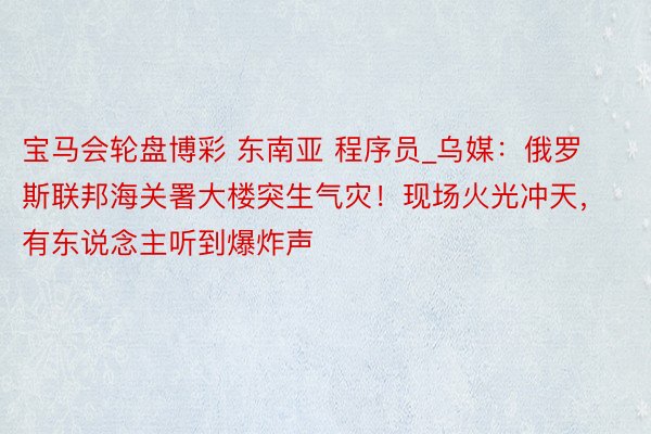 宝马会轮盘博彩 东南亚 程序员_乌媒：俄罗斯联邦海关署大楼突生气灾！现场火光冲天，有东说念主听到爆炸声