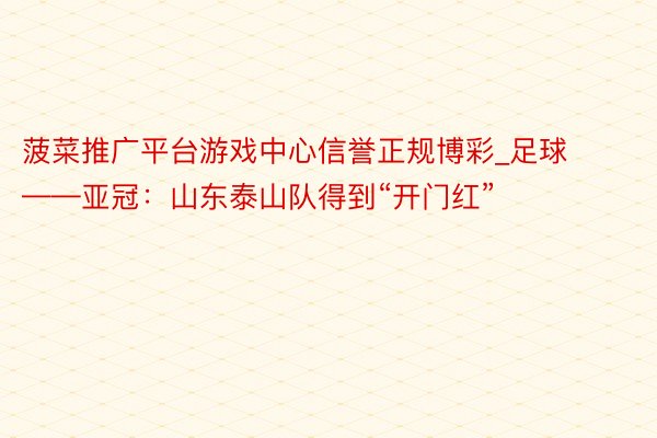 菠菜推广平台游戏中心信誉正规博彩_足球——亚冠：山东泰山队得到“开门红”