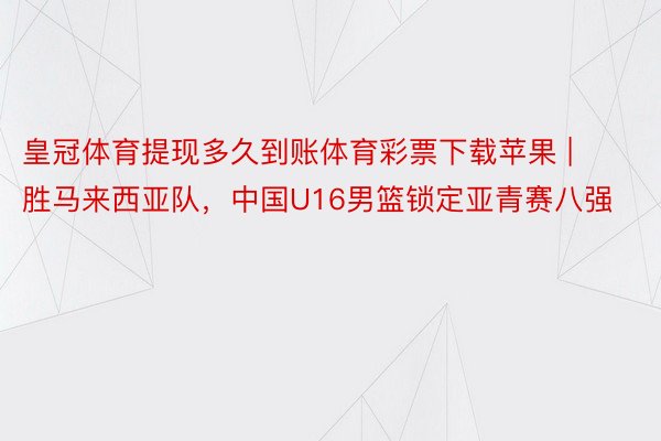 皇冠体育提现多久到账体育彩票下载苹果 | 胜马来西亚队，中国U16男篮锁定亚青赛八强