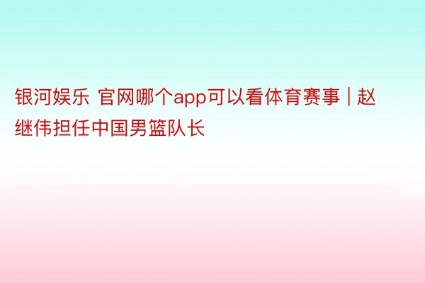 银河娱乐 官网哪个app可以看体育赛事 | 赵继伟担任中国男篮队长