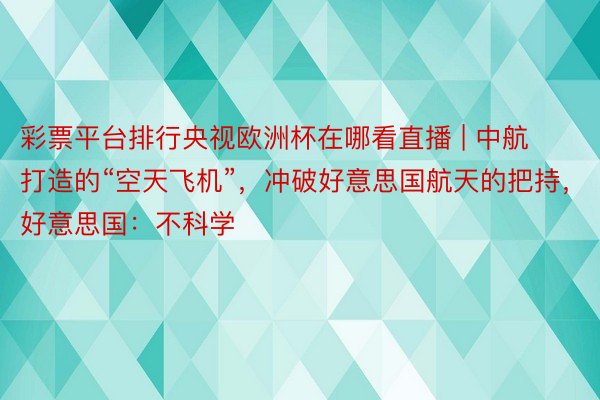 彩票平台排行央视欧洲杯在哪看直播 | 中航打造的“空天飞机”，冲破好意思国航天的把持，好意思国：不科学