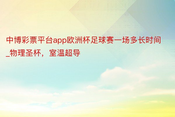 中博彩票平台app欧洲杯足球赛一场多长时间_物理圣杯，室温超导