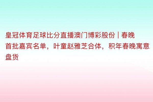 皇冠体育足球比分直播澳门博彩股份 | 春晚首批嘉宾名单，叶童赵雅芝合体，积年春晚寓意盘货