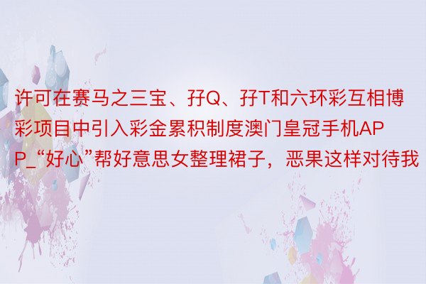 许可在赛马之三宝、孖Q、孖T和六环彩互相博彩项目中引入彩金累积制度澳门皇冠手机APP_“好心”帮好意思女整理裙子，恶果这样对待我