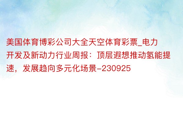 美国体育博彩公司大全天空体育彩票_电力开发及新动力行业周报：顶层遐想推动氢能提速，发展趋向多元化场景-230925