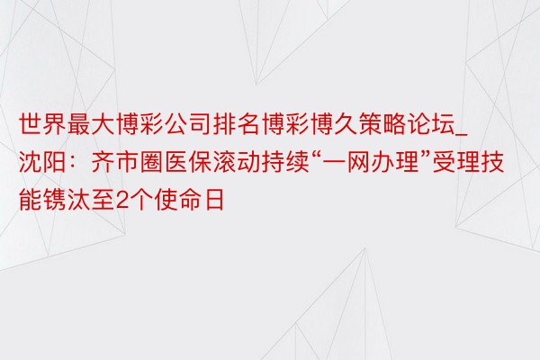 世界最大博彩公司排名博彩博久策略论坛_沈阳：齐市圈医保滚动持续“一网办理”受理技能镌汰至2个使命日