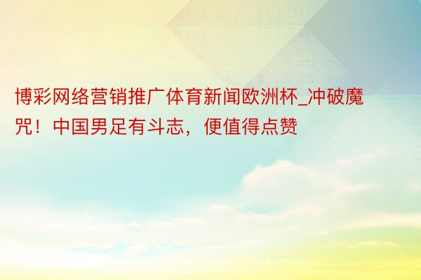 博彩网络营销推广体育新闻欧洲杯_冲破魔咒！中国男足有斗志，便值得点赞