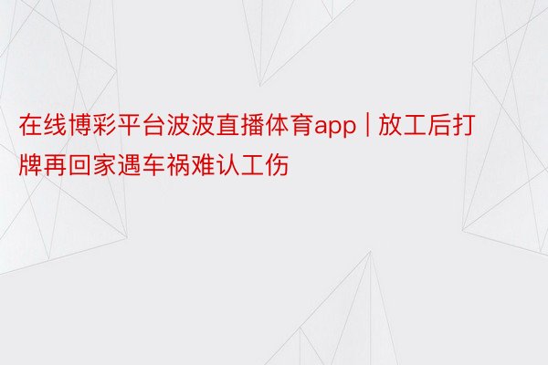 在线博彩平台波波直播体育app | 放工后打牌再回家遇车祸难认工伤