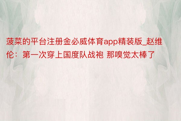 菠菜的平台注册金必威体育app精装版_赵维伦:第一次穿上国度队战袍 那嗅觉太棒了